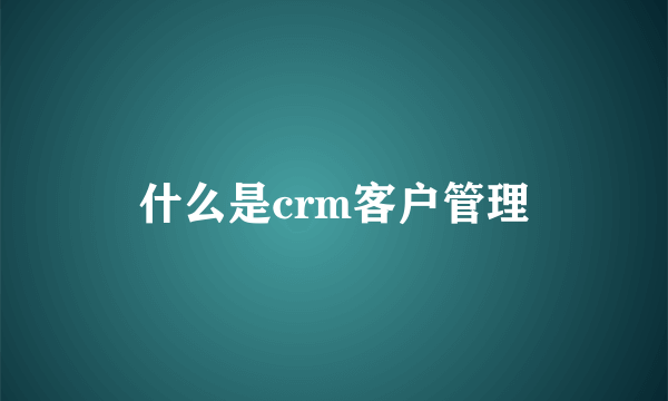 什么是crm客户管理