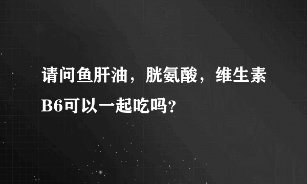 请问鱼肝油，胱氨酸，维生素B6可以一起吃吗？