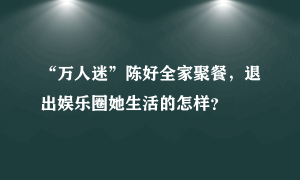 “万人迷”陈好全家聚餐，退出娱乐圈她生活的怎样？