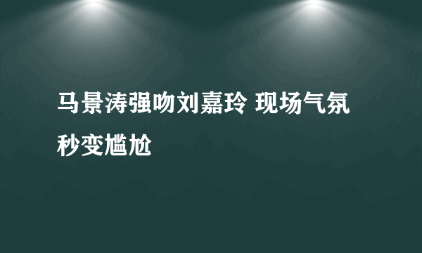 马景涛强吻刘嘉玲 现场气氛秒变尴尬