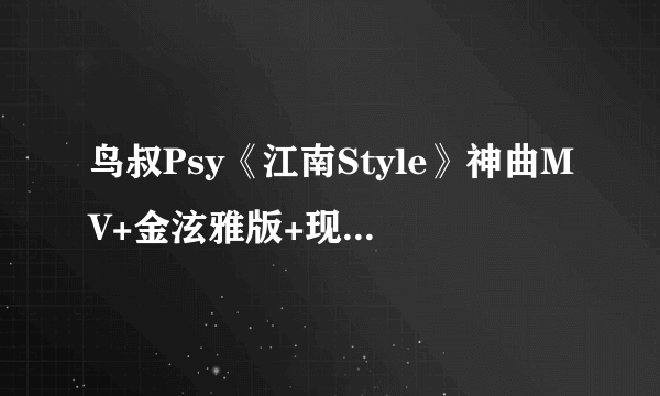 鸟叔Psy《江南Style》神曲MV+金泫雅版+现场版三箭齐发 [1080P]三个版本都要高清,谢谢32039433@qq.com