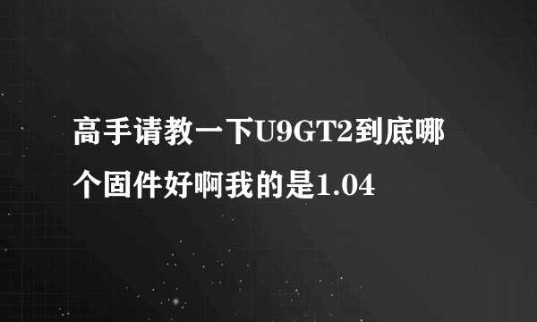 高手请教一下U9GT2到底哪个固件好啊我的是1.04