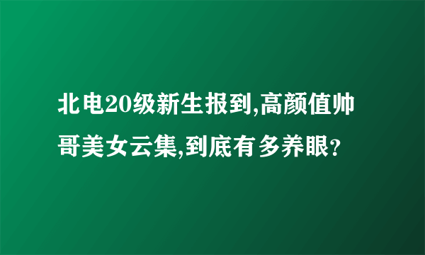 北电20级新生报到,高颜值帅哥美女云集,到底有多养眼？