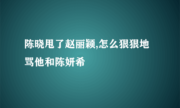 陈晓甩了赵丽颖,怎么狠狠地骂他和陈妍希