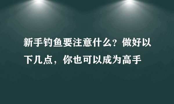 新手钓鱼要注意什么？做好以下几点，你也可以成为高手