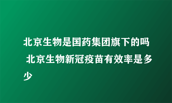 北京生物是国药集团旗下的吗 北京生物新冠疫苗有效率是多少