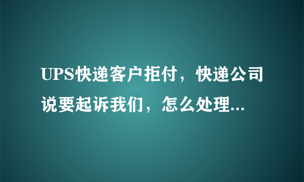 UPS快递客户拒付，快递公司说要起诉我们，怎么处理？！！！急啊！！！