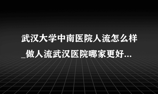 武汉大学中南医院人流怎么样_做人流武汉医院哪家更好【做人流选择武汉仁爱医院安全可靠放心】