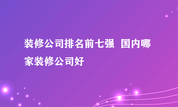 装修公司排名前七强  国内哪家装修公司好