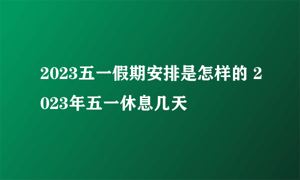 2023五一假期安排是怎样的 2023年五一休息几天