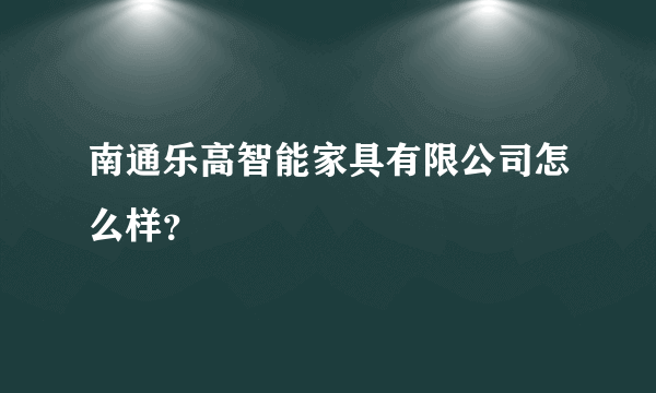 南通乐高智能家具有限公司怎么样？