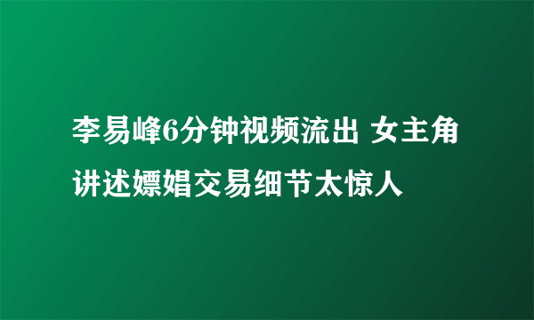 李易峰6分钟视频流出 女主角讲述嫖娼交易细节太惊人