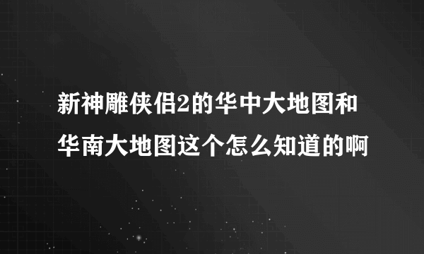 新神雕侠侣2的华中大地图和华南大地图这个怎么知道的啊