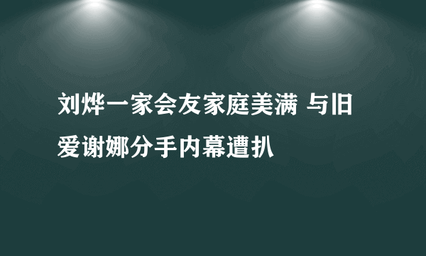 刘烨一家会友家庭美满 与旧爱谢娜分手内幕遭扒