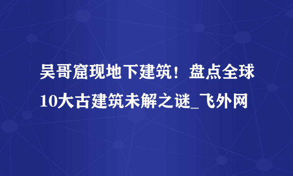 吴哥窟现地下建筑！盘点全球10大古建筑未解之谜_飞外网