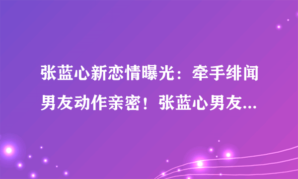 张蓝心新恋情曝光：牵手绯闻男友动作亲密！张蓝心男友资料介绍！